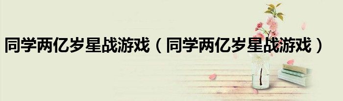 同学两亿岁星战游戏(同学两亿岁星战游戏)