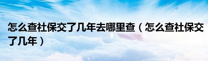 怎么查社保交了几年(怎么查社保交了几年去哪里查)