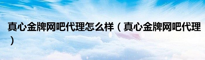 真心金牌网吧代理(真心金牌网吧代理怎么样)