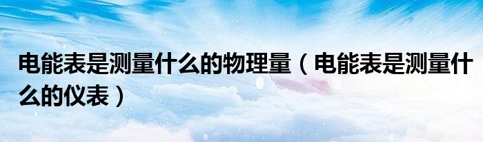 电能表是测量什么的仪表(电能表是测量什么的物理量)
