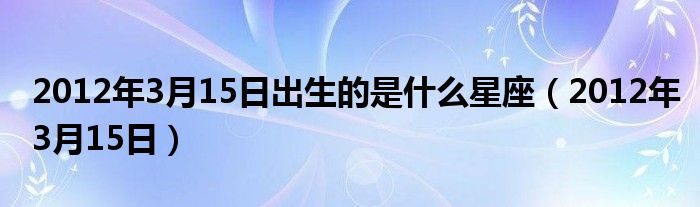 2012年3月15日(2012年3月15日出生的是什么星座)