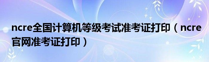 ncre官网准考证打印(ncre全国计算机等级考试准考证打印)