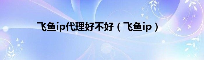 飞鱼ip(飞鱼ip代理好不好)