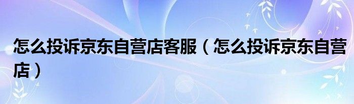 怎么投诉京东自营店(怎么投诉京东自营店客服)