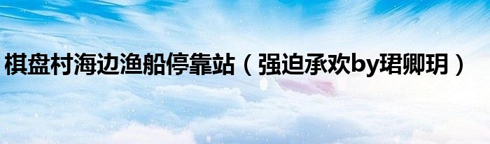 强迫承欢by珺卿玥(棋盘村海边渔船停靠站)