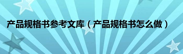 产品规格书怎么做(产品规格书参考文库)