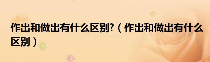 作出和做出有什么区别(作出和做出有什么区别?)