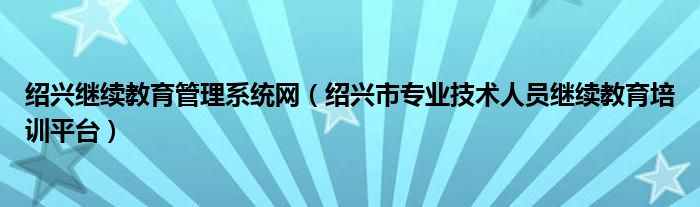 绍兴市专业技术人员继续教育培训平台(绍兴继续教育管理系统网)