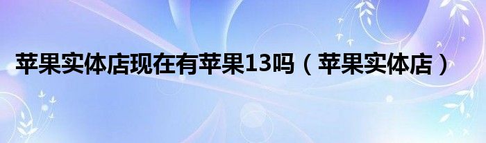 苹果实体店(苹果实体店现在有苹果13吗)