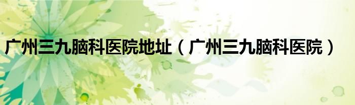 广州三九脑科医院(广州三九脑科医院地址)