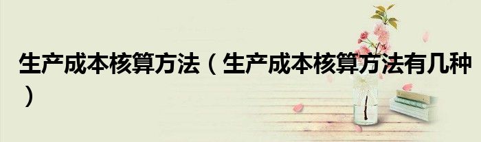 生产成本核算方法有几种(生产成本核算方法)