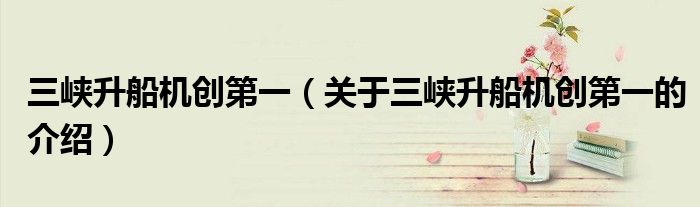 关于三峡升船机创第一的介绍(三峡升船机创第一)