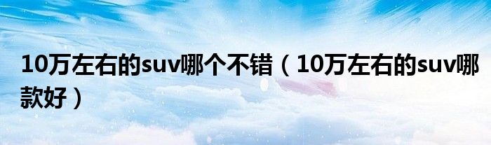 10万左右的suv哪款好(10万左右的suv哪个不错)