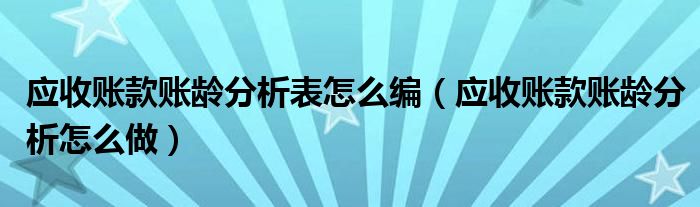 应收账款账龄分析怎么做(应收账款账龄分析表怎么编)