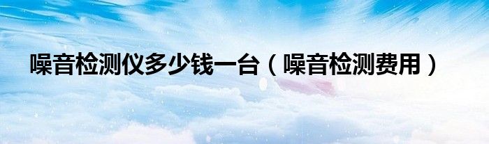 噪音检测费用(噪音检测仪多少钱一台)