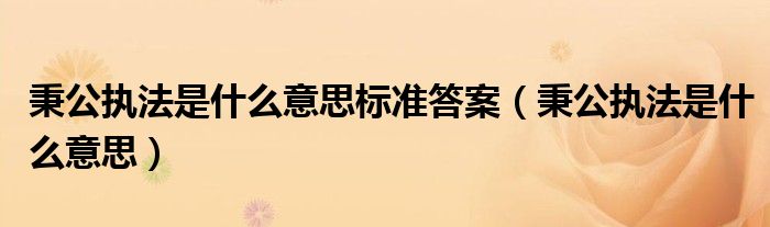 秉公执法是什么意思(秉公执法是什么意思标准答案)