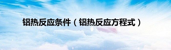 铝热反应方程式(铝热反应条件)