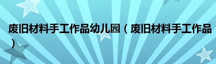 废旧材料手工作品(废旧材料手工作品幼儿园)