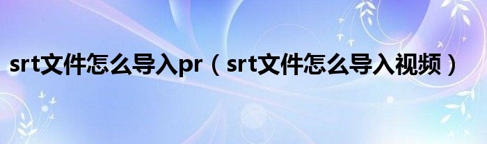 srt文件怎么导入视频(srt文件怎么导入pr)
