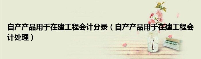 自产产品用于在建工程会计处理(自产产品用于在建工程会计分录)