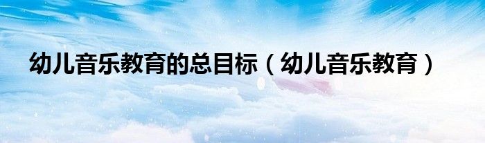 幼儿音乐教育(幼儿音乐教育的总目标)