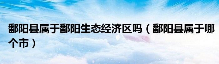鄱阳县属于哪个市(鄱阳县属于鄱阳生态经济区吗)