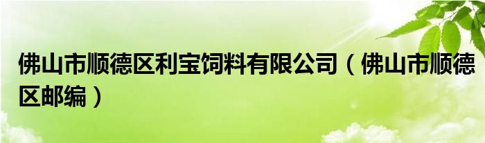 佛山市顺德区邮编(佛山市顺德区利宝饲料有限公司)