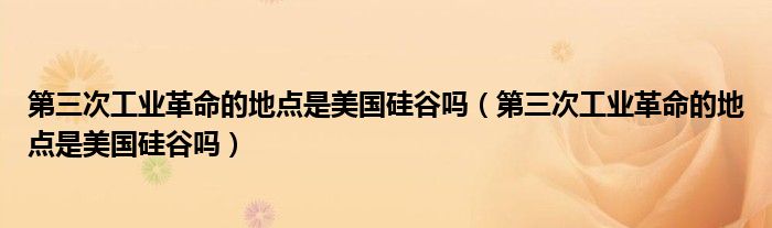 第三次工业革命的地点是美国硅谷吗(第三次工业革命的地点是美国硅谷吗)