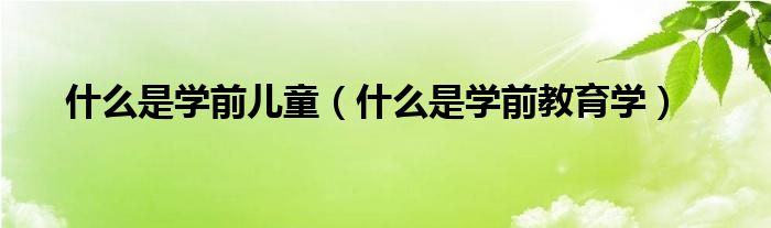 什么是学前教育学(什么是学前儿童)