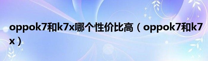 oppok7和k7x(oppok7和k7x哪个性价比高)