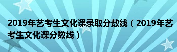 2019年艺考生文化课分数线(2019年艺考生文化课录取分数线)