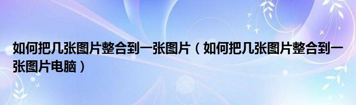 如何把几张图片整合到一张图片电脑(如何把几张图片整合到一张图片)