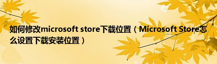 Microsoft Store怎么设置下载安装位置(如何修改microsoft store下载位置)