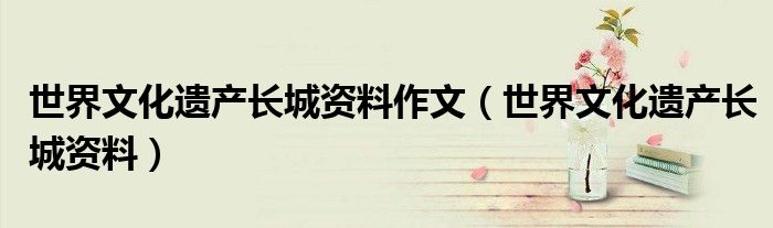 世界文化遗产长城资料(世界文化遗产长城资料作文)