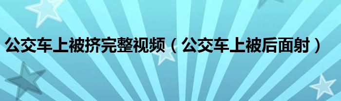 公交车上被后面射(公交车上被挤完整视频)