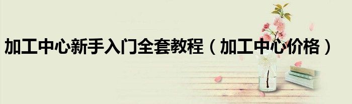 加工中心价格(加工中心新手入门全套教程)