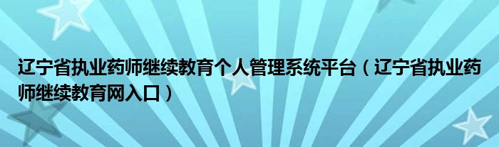 辽宁省执业药师继续教育网入口(辽宁省执业药师继续教育个人管理系统平台)