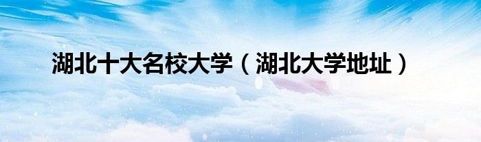 湖北大学地址(湖北十大名校大学)