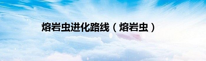 熔岩虫(熔岩虫进化路线)