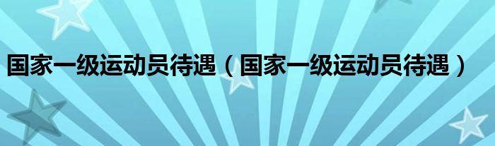 国家一级运动员待遇(国家一级运动员待遇)