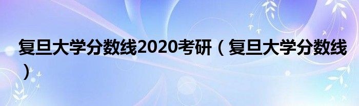 复旦大学分数线(复旦大学分数线2020考研)