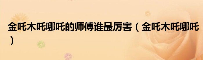 金吒木吒哪吒(金吒木吒哪吒的师傅谁最厉害)