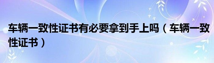 车辆一致性证书(车辆一致性证书有必要拿到手上吗)