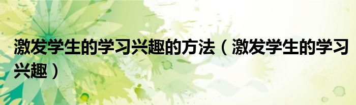 激发学生的学习兴趣(激发学生的学习兴趣的方法)
