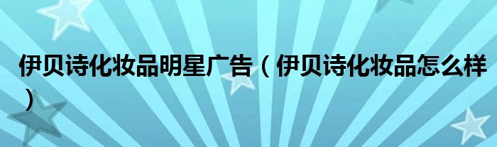 伊贝诗化妆品怎么样(伊贝诗化妆品明星广告)