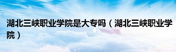 湖北三峡职业学院(湖北三峡职业学院是大专吗)