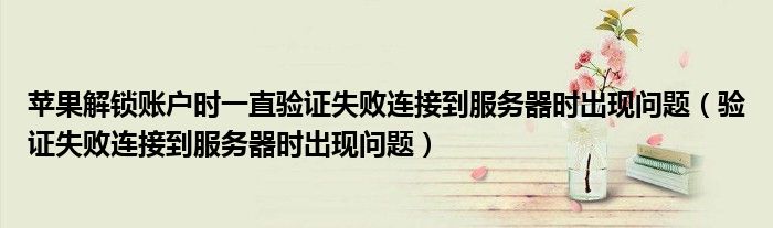 验证失败连接到服务器时出现问题(苹果解锁账户时一直验证失败连接到服务器时出现问题)