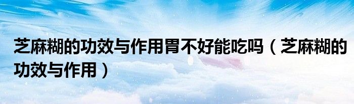 芝麻糊的功效与作用(芝麻糊的功效与作用胃不好能吃吗)