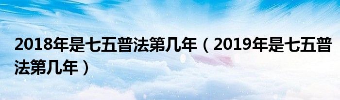 2019年是七五普法第几年(2018年是七五普法第几年)