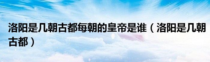 洛阳是几朝古都(洛阳是几朝古都每朝的皇帝是谁)